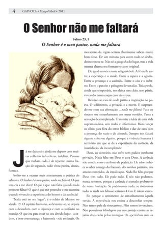4       GAIVOTA • Março/Abril • 2011




           O Senhor não me faltará
                                                     Salmo 23, 1
                          O Senhor é o meu pastor, nada me faltará
                                                                moradores da região serrana fluminense sabem muito
                                                                bem disso. De um minuto para outro tudo se desfez,
                                                                desmoronou-se. Não só a geografia do lugar, mas a vida
                                                                mesma alterou seu formato e curso original.
                                                                   De igual maneira nossa religiosidade. A fé oscila en-
                                                                tre a esperança e o medo. Entre a espera e a agonia.
                                                                Entre a presença e a ausência. Entre o céu e o infer-
                                                                no. Entre o paraíso e paisagens devastadas. Toda perda,
                                                                ainda que temporária, nos deixa sem chão, sem pátria,
                                                                vincando nosso corpo com cicatrizes.
                                                                   Retorno ao cais de onde partiu a inspiração do po-
                                                                eta. O sofrimento, a privação e a morte. E surpreen-
                                                                do-me com sua afirmação: ...nada me faltará. Para ser
                                                                sincero soa estranhamente aos meus ouvidos. Passa a
                                                                sensação de completude. Transmite a ideia de uma vida
                                                                supramundana, sem males e infortúnios. Basta lançar
                                                                os olhos para fora do texto bíblico e dar de cara com
                                                                a presença do vazio e do absurdo. Sempre nos faltará
                                                                alguma coisa ou alguém, porque a vivência humana é
                                                                território em que se dá a experiência da carência, da




   J
                                                                insatisfação, da incompletude.
             á me deparei e ainda me deparo com mui-              Deus, ao contrário, não sofre nem padece nenhuma
             tas colheitas infrutíferas, infelizes. Pessoas   privação. Nada falta em Deus e para Deus. A carência
             que tinham tudo e de repente, numa fra-          não condiz com o atributo da perfeição. Ele não conhe-
             ção de segundo, tudo virou poeira, cinzas,       ce o sabor amargo do fracasso, dos sonhos partidos, dos
fumaça.                                                       amores rompidos, da irrealização. Nada lhe falta porque
   Ponho-me a escutar mais atentamente a poética do           Deus tem tudo, Ele pode tudo. E nós não podemos,
salmista. O Senhor é o meu pastor, nada me faltará. O que     nunca teremos, porque a carência é atestado probatório
tem ela a me dizer? O que é que não falta quando tudo         de nossa limitação. Se pudéssemos tudo, se tivéssemos
promete faltar? O que é que me preenche e me sustenta         tudo, se nada nos faltasse seríamos Deus. E não o somos.
quando vivencio a experiência do horror e da ausência?            Eis porque o sentimento de estranhamento àquela
   “Nada está no seu lugar”, é o refrão de Maistre no         versão. A experiência nos ensina a desconfiar sempre.
século 19. O espírito humano, ao levantar-se, se depara       Não temos pele de rinoceronte. Não somos invencíveis.
com a desordem, com a injustiça e com a confusão no           Não possuímos blindagem que nos proteja contra as ra-
mundo. O que era para estar no seu devido lugar - a or-       jadas disparadas pelos inimigos. Os apetrechos com os
dem, a bem-aventurança, a harmonia - não está mais. Os
 