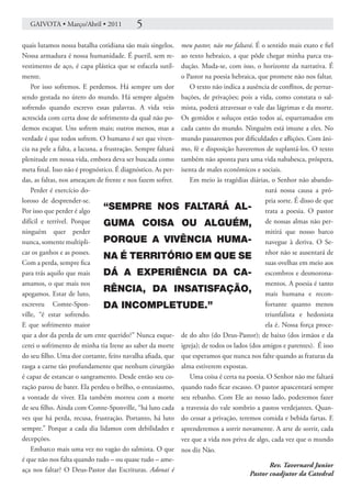 GAIVOTA • Março/Abril • 2011            5
quais lutamos nossa batalha cotidiana são mais singelos. meu pastor, não me faltará. É o sentido mais exato e fiel
Nossa armadura é nossa humanidade. É pueril, sem re- ao texto hebraico, a que pôde chegar minha parca tra-
vestimento de aço, é capa plástica que se esfacela sutil- dução. Muda-se, com isso, o horizonte da narrativa. É
mente.                                                      o Pastor na poesia hebraica, que promete não nos faltar.
    Por isso sofremos. E perdemos. Há sempre um dor            O texto não indica a ausência de conflitos, de pertur-
sendo gestada no útero do mundo. Há sempre alguém bações, de privações; pois a vida, como constata o sal-
sofrendo quando escrevo essas palavras. A vida veio mista, poderá atravessar o vale das lágrimas e da morte.
acrescida com certa dose de sofrimento da qual não po- Os gemidos e soluços estão todos aí, esparramados em
demos escapar. Uns sofrem mais; outros menos, mas a cada canto do mundo. Ninguém está imune a eles. No
verdade é que todos sofrem. O humano é ser que viven- mundo passaremos por dificuldades e aflições. Com âni-
cia na pele a falta, a lacuna, a frustração. Sempre faltará mo, fé e disposição haveremos de suplantá-los. O texto
plenitude em nossa vida, embora deva ser buscada como também não aponta para uma vida nababesca, próspera,
meta final. Isso não é prognóstico. É diagnóstico. As per- isenta de males econômicos e sociais.
das, as faltas, nos ameaçam de frente e nos fazem sofrer.      Em meio às tragédias diárias, o Senhor não abando-
    Perder é exercício do-                                                                 nará nossa causa a pró-
loroso de desprender-se.                                                                   pria sorte. É disso de que
Por isso que perder é algo       “SEMPRE NOS FALTARÁ AL- trata a poesia. O pastor
difícil e terrível. Porque       GUMA COISA OU ALGUÉM, de nossas almas não per-
ninguém quer perder                                                                        mitirá que nosso barco
nunca, somente multipli-         PORQUE A VIVÊNCIA HUMA- navegue à deriva. O Se-
car os ganhos e as posses.
                                 NA É TERRITÓRIO EM QUE SE nhor não se ausentará de
Com a perda, sempre fica                                                                   suas ovelhas em meio aos
para trás aquilo que mais        DÁ A EXPERIÊNCIA DA CA- escombros e desmorona-
amamos, o que mais nos                                                                     mentos. A poesia é tanto
apegamos. Estar de luto,
                                 RÊNCIA, DA INSATISFAÇÃO, mais humana e recon-
escreveu Comte-Spon-             DA INCOMPLETUDE.”                                         fortante quanto menos
ville, “é estar sofrendo.                                                                  triunfalista e hedonista
E que sofrimento maior                                                                     ela é. Nossa força proce-
que a dor da perda de um ente querido?” Nunca esque- de do alto (do Deus-Pastor); de baixo (dos irmãos e da
cerei o sofrimento de minha tia Irene ao saber da morte igreja); de todos os lados (dos amigos e parentes). É isso
do seu filho. Uma dor cortante, feito navalha afiada, que que esperamos que nunca nos falte quando as fraturas da
rasga a carne tão profundamente que nenhum cirurgião alma estiverem expostas.
é capaz de estancar o sangramento. Desde então seu co-         Uma coisa é certa na poesia. O Senhor não me faltará
ração parou de bater. Ela perdeu o brilho, o entusiasmo, quando tudo ficar escasso. O pastor apascentará sempre
a vontade de viver. Ela também morreu com a morte seu rebanho. Com Ele ao nosso lado, poderemos fazer
de seu filho. Ainda com Comte-Sponville, “há luto cada a travessia do vale sombrio a pastos verdejantes. Quan-
vez que há perda, recusa, frustração. Portanto, há luto do cessar a privação, teremos comida e bebida fartas. E
sempre.” Porque a cada dia lidamos com debilidades e aprenderemos a sorrir novamente. A arte de sorrir, cada
decepções.                                                  vez que a vida nos priva de algo, cada vez que o mundo
    Embarco mais uma vez no vagão do salmista. O que nos diz Não.
é que não nos falta quando tudo – ou quase tudo – ame-
                                                                                             Rev. Tavernard Junior
aça nos faltar? O Deus-Pastor das Escrituras. Adonai é
                                                                                     Pastor coadjutor da Catedral
 