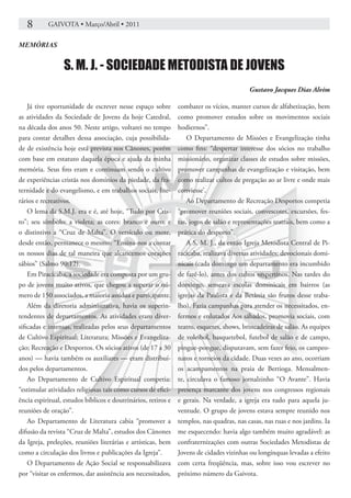 8       GAIVOTA • Março/Abril • 2011

MEMÓRIAS


                 S. M. J. - SOCIEDADE METODISTA DE JOVENS
                                                                                          Gustavo Jacques Dias Alvim

    Já tive oportunidade de escrever nesse espaço sobre        combater os vícios, manter cursos de alfabetização, bem
as atividades da Sociedade de Jovens da hoje Catedral,         como promover estudos sobre os movimentos sociais
na década dos anos 50. Neste artigo, voltarei no tempo         hodiernos”.
para contar detalhes dessa associação, cuja possibilida-           O Departamento de Missões e Evangelização tinha
de de existência hoje está prevista nos Cânones, porém         como fins: “despertar interesse dos sócios no trabalho
com base em estatuto daquela época e ajuda da minha            missionário, organizar classes de estudos sobre missões,
memória. Seus fins eram e continuam sendo o cultivo            promover campanhas de evangelização e visitação, bem
de experiências cristãs nos domínios da piedade, da fra-       como realizar cultos de pregação ao ar livre e onde mais
ternidade e do evangelismo, e em trabalhos sociais, lite-      conviesse’.
rários e recreativos.                                              Ao Departamento de Recreação Desportos competia
    O lema da S.M.J. era e é, até hoje, “Tudo por Cris-        “promover reuniões sociais, convescotes, excursões, fes-
to”; seu símbolo: a violeta; as cores: branco e ouro; e        tas, jogos de salão e representações teatrais, bem como a
o distintivo a “Cruz de Malta”. O versículo ou mote,           prática do desporto”.
desde então, permanece o mesmo: “Ensina-nos a contar               A S. M. J., da então Igreja Metodista Central de Pi-
os nossos dias de tal maneira que alcancemos corações          racicaba, realizava diversas atividades: devocionais domi-
sábios” (Salmo 90:12).                                         nicais (cada domingo um departamento era incumbido
    Em Piracicaba, a sociedade era composta por um gru-        de fazê-lo), antes dos cultos vespertinos. Nas tardes do
po de jovens muito ativos, que chegou a superar o nú-          domingo, semeava escolas dominicais em bairros (as
mero de 150 associados, a maioria assídua e participante.      igrejas da Paulista e da Betânia são frutos desse traba-
    Além da diretoria administrativa, havia os superin-        lho). Fazia campanhas para atender os necessitados, en-
tendentes de departamentos. As atividades eram diver-          fermos e enlutados Aos sábados, promovia sociais, com
sificadas e intensas, realizadas pelos seus departamentos      teatro, esquetes, shows, brincadeiras de salão. As equipes
de Cultivo Espiritual; Literatura; Missões e Evangeliza-       de voleibol, basquetebol, futebol de salão e de campo,
ção; Recreação e Desportos. Os sócios ativos (de 17 a 30       pingue-pongue, disputavam, sem fazer feio, os campeo-
anos) — havia também os auxiliares — eram distribuí-           natos e torneios da cidade. Duas vezes ao ano, ocorriam
dos pelos departamentos.                                       os acampamentos na praia de Bertioga. Mensalmen-
    Ao Departamento de Cultivo Espiritual competia:            te, circulava o famoso jornalzinho “O Avante”. Havia
“estimular atividades religiosas tais como cursos de efici-    presença marcante dos jovens nos congressos regionais
ência espiritual, estudos bíblicos e doutrinários, retiros e   e gerais. Na verdade, a igreja era tudo para aquela ju-
reuniões de oração”.                                           ventude. O grupo de jovens estava sempre reunido nos
    Ao Departamento de Literatura cabia “promover a            templos, nas quadras, nas casas, nas ruas e nos jardins. Ia
difusão da revista “Cruz de Malta”, estudos dos Cânones        me esquecendo: havia algo também muito agradável: as
da Igreja, preleções, reuniões literárias e artísticas, bem    confraternizações com outras Sociedades Metodistas de
como a circulação dos livros e publicações da Igreja”.         Jovens de cidades vizinhas ou longínquas levadas a efeito
    O Departamento de Ação Social se responsabilizava          com certa freqüência, mas, sobre isso vou escrever no
por “visitar os enfermos, dar assistência aos necessitados,    próximo número da Gaivota.
 