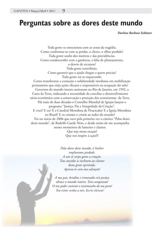 GAIVOTA • Março/Abril • 2011       9

   Perguntas sobre as dores deste mundo
                                                                           Darlene Barbosa Schützer



                        Toda gente se emocionou com as cenas da tragédia.
                   Como conformar-se com as perdas, o choro, o olhar perdido?
                         Toda gente soube dos motivos e das providências.
                  Como condescender com a ganância, a falta de planejamento,
                                        o desvio de recursos?
                                       Toda gente contribuiu.
                        Como garantir que a ajuda chegue a quem precisa?
                                   Toda gente vai se esquecendo.
             Como transformar a comoção e solidariedade imediatas em mobilização
            permanente que exija ações eficazes e responsáveis na ocupação do solo?
               Governos do mundo inteiro assinaram no Rio de Janeiro, em 1992, a
            Carta da Terra, indicando a necessidade de conciliar o desenvolvimento
          sócio-econômico com a conservação e proteção dos ecossistemas da Terra.
                Há mais de duas décadas o Conselho Mundial de Igrejas lançou o
                         programa “Justiça, Paz e Integridade da Criação”.
             E você? E eu? E a Catedral Metodista de Piracicaba? E a Igreja Metodista
                      no Brasil? E os cristãos e cristãs ao redor do mundo?
              Foi no início de 2006 que ouvi pela primeira vez o cântico “Pelas dores
           deste mundo”, de Rodolfo Gaede Neto, e desde então ele me acompanha
                             nesses momentos de lamento e clamor.
                                       Que seja nossa oração!
                                      Que nos inspire à ação!!!


                                 Pelas dores deste mundo, ó Senhor
                                        imploramos piedade.
                                   A um só corpo geme a criação.
                                 Teus ouvidos se inclinem ao clamor
                                       desta gente oprimida.
                                    Apressa-te com tua salvação!

                           A tua paz, bendita e irmanada co’a justiça
                            abrace o mundo inteiro. Tem compaixão!
                          O teu poder sustente o testemunho do teu povo!
                               Teu reino venha a nós, Kyrie eleison!
 