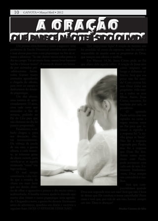 10	    GAIVOTA • Março/Abril • 2012




                       A ORAÇÃO
QUE PARECE NÃO TER SIDO OUVIDA
     Um poema virou história e conta o seguinte: uma          Que importante lição! A oração da menina não
professora de Escola Dominical convidou seus alunos      foi atendida tal como ela esperava, mas foi ouvida e
e suas alunas para irem a um piquenique no fim de se-    respondida de acordo com os propósitos de Deus,
mana e adiantou: “Se não chover vamos todos passar o     que sempre nos oferece o melhor.
dia no campo. Vai ser muito bom, vamos levar bastante         Em Marcos 14.36, Jesus Cristo pede ao Pai
lanche e brincar muito”. A turma de alunos era forma-    que afaste dele aquele cálice. A oração de Jesus teve
da por animados pré-                                                                     como resposta um
-adolescentes. Assim,                                                                    longo e doloroso si-
todos ficaram muito                                                                      lêncio. Será que sua
animados aguardando                                                                      prece não foi ouvi-
a chegada do sábado,                                                                     da? Com certeza foi,
para irem ao campo e                                                                     mas Deus tinha um
desfrutarem do deseja-                                                                   propósito: vida eter-
do piquenique.                                                                           na a todos os seus
     Um dos alunos,                                                                      filhos. Assim, Jesus
uma menina de apro-                                                                      Cristo, inocente, foi
ximadamente 12 anos,                                                                     imolado por nós, os
orou cada noite que                                                                      pecadores.
antecedeu o fim de                                                                            O       apóstolo
semana, pedindo ao                                                                       Paulo sofria com um
Pai do Céu para que                                                                      espinho na carne e
não chovesse no dia do                                                                   rogou muitas vezes
passeio programado.                                                                      ao Pai para que re-
     Finalmente, o sá-                                                                   tirasse o espinho e
bado chegou e, para                                                                      a resposta foi “a mi-
sua decepção, cho-                                                                       nha graça te basta”.
via torrencialmente.                                                                     Não foi a resposta
Da vidraça da janela                                                                     esperada por Paulo,
de sua casa, a garota                                                                    mas foi a resposta
olhava, a cada instan-                                                                   que Deus lhe deu.
te, as teimosas gotas                                                                    Assim como acon-
de chuva caírem, para                                                                    teceu com Paulo,
certificar-se se aquela                                                                  pode acontecer com
incômoda “visita” iria                                                                   cada um de nós. En-
logo embora.                                                                             tretanto lembremo-
     O mal tempo                                                                         -noss, Deus sempre
continuava, e ela, ven-                                                                  nos concederá o me-
do que a ousadia da                                                                      lhor.
chuva era mais forte                                                                          Será que com-
que seu desejo, desis-                                                                   preendemos quando
tiu de olhar o aguaceiro e passou o dia muito triste e   Deus nos responde com um não? Será que não é hora
acabrunhada. A família tentava ajudá-la dizendo que      de deixar que Ele conduza a nossa caminhada? Pense
outros dias viriam e outro piquenique seria agenda-      nisso e verá que, por trás de um não, haverá sempre
do. Chegando a noite, a garota foi dormir. Entretanto    um sim. Deus te abençoe!
antes de adormecer, apanhou seu diário e escreveu a
seguinte frase: HOJE O SENHOR DISSE NÃO.                                               Rinalva Cassiano da Silva
 