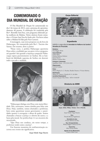 2	      GAIVOTA • Março/Abril • 2012



    COMEMORADO O                                                                  Corpo Editorial

DIA MUNDIAL DE ORAÇÃO
     O Dia Mundial de Oração foi comemorado no
dia 2 de março de 2012, com a presença de aproxima-
damente 40 pessoas. A celebração foi conduzida pela
Revª. Romilde Sant’Ana, com programa elaborado pe-
las mulheres da Malásia. Vários cânticos foram entoa-                      Clóris, Vera, Inayá, Darlene e Rinalva
dos e a Viviane Sant’Ana fez lindo solo. Um breve relato
sobre a Malásia foi lido pela Vera Cantoni.
     A mensagem, cujo texto proposto era do livro de                                  Expediente
Habacuque, foi transmitida pelo Revº. Tarcisio dos         GAIVOTA é o órgão oficial da Sociedade de Mulheres da Catedral
Santos. Em resumo, disse o pastor:                         Metodista de Piracicaba.
     “Nesse texto, o profeta Habacuque questiona           Redatora:
Deus sobre a realidade que seu povo vivia e pergunta:      Vera Baggio Alvim
                                                           Corpo Editorial:
até quando? Até quando a injustiça campeará? Haba-         Clóris Alessi
cuque espera pacientemente no Senhor. Ele se lem-          Darlene Barbosa Schützer
brará da fidelidade suprema do Senhor em destruir          Inayá Ometto
                                                           Rinalva Cassiano Silva
todo o pecado e maldade.                                   Produção e Impressão:
                                                           Equilíbrio Prints - (19) 2532-3535
                                                           Diagramação:
                                                           Genival Cardoso
                                                           Fotos:
                                                           Márcia Regina A. C. Nicolau, Rosália Ometto e Viviane Barbosa
                                                           Distribuição:
                                                           Wilma B. Câmara e Daniela M. A. de Melo
                                                           Jornalista Responsável:
                                                           Gustavo Jacques Dias Alvim - MTb 19.492/SP



                                                                                Diretoria da SMM




     “Habacuque dialoga com Deus com muita liber-
dade. Nós, entretanto, somos tímidos para falar com
                                                                       Inayá, Silvia, Wilma, Viviane, Vera e Priscila.
Deus. Hoje, também, somos chamados a profetizar,
bem como questionar nossos governantes e autori-                                         Presidente:
dades quanto à corrupção e abuso de poder. Somos                                Inayá Toledo Veiga Ometto

chamados a buscar a justiça e o direito do outro, e a                                       Vice:
                                                                                Priscila Barroso Segabinazzi
lutar pela moral. Ser profeta hoje é ir ao encontro do                               Secretária de ata:
necessitado.                                                                     Viviane Barbosa da Silva
     “Que Deus nos conduza, em nosso tempo, a                                      Sec. Correpondentes:
profetizar tendo como a justiça”.                                             Wilma Baggio Câmara da Silva
     Um fraterno momento de confraternização en-                                         Tesoureira:
                                                                                     Sílvia Novaes Rolim
cerrou esse evento tão significativo.
                                                                                Agente da Voz Missionária:
                              Inayá Toledo Veiga Ometto                              Cinira Cirillo Cesar
 