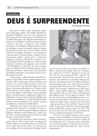8	      GAIVOTA • Março/Abril • 2012


.MEMÓRIA.

 DEUS É SURPREENDENTE                                                                      Gustavo Jacques Dias Alvim


      Em janeiro de 1985, eclodiu no Instituto Educa-
cional Piracicabano (IEP)/ Universidade Metodista de
Piracicaba (UNIMEP), uma séria crise, motivada por
uma decisão arbitrária, intempestiva e descabida do seu
Conselho Diretor que, sob a alegação de desmandos ad-
ministrativos da Direção Geral da Instituição, demitiu
o reitor e o vice-reitor, na calada da noite, em pleno
mês de férias. Na realidade, a deliberação tinha motiva-
ção ideológica e causou um grande estrago na imagem
institucional. A notícia desse ato correu célere e pronta
reação da comunidade unimepiana e piracicabana não
se fez por esperar. Em poucas horas. o campus Centro,
onde estavam sediadas a direção geral e a reitoria, foi
ocupado por docentes, funcionários, estudantes e pes-
soas da própria cidade. À medida que o tempo passava,
cresciam os sentimentos de indignação com o ocorrido
e de solidariedade aos demitidos, por parte de parla-
mentos, entidades de direitos humanos, igrejas, autori-     por oito anos, fazendo, nesse tempo um grande tra-
dades governamentais e educacionais, numa proporção         balho e deixando uma saudade imensa ao se despedir.
inimaginável, ganhando a crise grandes espaços na mí-       Ele se aposentara em 1979 e regressara o seu país na-
dia, inclusive nacional.                                    tal. Levei um susto quando ouvi dele o seguinte: “Eu
       Evidentemente, a Igreja Metodista Nacional, Re-      estou querendo voltar ao Brasil, para passar aí o ano
gional e Local também foram atingidas negativamente,        próximo, mas gostaria de ter uma igreja pequena para
criando conflito e desarmonia entre seus membros, que       pastorear, uma casa para morar, em qualquer cidade que
tomavam um ou outro lado da questão. Houve mo-              esteja precisando, nada mais. Você o que pensa disso?
mentos de excessos, que deixaram mágoas em muitas           Será que o Bispo Messias aceita-me?” Muito alegre res-
pessoas. Como não podia deixar de ser, a Igreja Central     pondi: “Deixa comigo. Comprometo-me a falar com o
de Piracicaba foi a mais atingida , pois seus membros,      Bispo”. No dia seguinte, liguei para o Bispo e contei-
muitos deles ligados às Instituições, tomaram partidos      -lhe o episódio, mas me atrevi a trocar a igreja pequena
opostos, gerando questões complicadas na igreja local.      pelar Igreja Central. Ele foi rápido na resposta: “Será
Infelizmente, ao pastor da época faltou habilidade para     que ele aceita? Estou com dificuldades para fazer a no-
minimizar as consequências, criando dificuldades ainda      meação para Piracicaba. O sim dele, para mim, é uma
maiores ao deixar transparecer sua simpatia ao grupo        resposta às minhas orações. Consulte-o. Se for positiva
que defendia a medida do Conselho Diretor.                  a resposta, peça-lhe para me telefonar”. Quando contei
       Resolvida a crise, depois de 45 dias, por meio de    ao Rev. Cyrus o que eu tinha feito, ele deu aquela garga-
medida judicial, que repôs os demitidos em seus car-        lhada inconfundível e gostosa, antes de me dizer: “Não
gos, sabia-se que sobrara ao Bispo da Região um grande      precisava tanto, mas me sentirei feliz pastoreando mais
problema: substituir, ao final daquele ano, o pastor, que   um ano a minha querida Igreja em Piracicaba.“
não tinha a mínima condição para permanecer no cargo              E ele veio com a esposa. Aqui ficou um ano, como
de pastor titular da hoje Catedral.                         desejava. Com sua habilidade, seu relacionamento fácil,
      Foi quando Deus surpreendeu a todos. Estava che-      seu abraço afetuoso, suas palavras de amor e carinho, foi
gando o fim de 1985, quando recebo uma ligação dos          costurando aqui e ali, e, em pouco tempo a comunida-
Estados Unidos. Era do casal Marshlea e Cyrus Dawsey,       de estava toda recomposta e unida outra vez. Ele conse-
com os quais Vera, minha esposa e eu, falávamos de          guiu sarar as feridas abertas pela crise. Deus é mesmo
vez em quando. Ele havia sido pastor da Igreja Central      surpreendente!
 