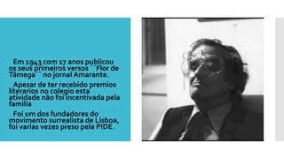  Em 1943 com 17 anos publicou
os seus primeiros versos ´´Flor de
Tâmega`` no jornal Amarante.
 Apesar de ter recebido premios
literarios no colegio esta
atividade não foi incentivada pela
familia
 Foi um dos fundadores do
movimento surrealista de Lisboa,
foi varias vezes preso pela PIDE.
 