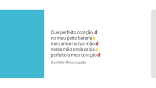 Queperfeitocoração d
nomeupeitobateriae
meuamornatuamãod
nessamãoondecabiae
perfeitoomeucoraçãod
Quintilha-Rima cruzada
 
