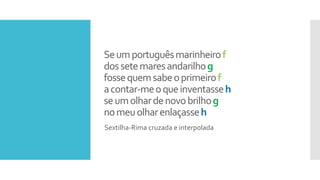 Seumportuguêsmarinheirof
dossetemaresandarilhog
fossequemsabeoprimeirof
acontar-meoqueinventasseh
seumolhardenovobrilhog
nomeuolharenlaçasseh
Sextilha-Rima cruzada e interpolada
 