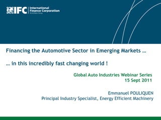 Financing the Automotive Sector in Emerging Markets …

… in this incredibly fast changing world !

                              Global Auto Industries Webinar Series
                                                      15 Sept 2011

                                                 Emmanuel POULIQUEN
              Principal Industry Specialist, Energy Efficient Machinery
 