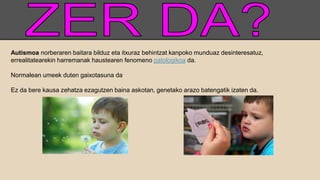 Autismoa norberaren baitara bilduz eta itxuraz behintzat kanpoko munduaz desinteresatuz,
errealitatearekin harremanak haustearen fenomeno patologikoa da.
Normalean umeek duten gaixotasuna da
Ez da bere kausa zehatza ezagutzen baina askotan, genetako arazo batengatik izaten da.
 