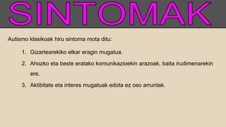 Autismo klasikoak hiru sintoma mota ditu:
1. Gizartearekiko elkar eragin mugatua.
2. Ahozko eta beste eratako komunikazioekin arazoak, baita irudimenarekin
ere.
3. Aktibitate eta interes mugatuak edota ez oso arruntak.
 