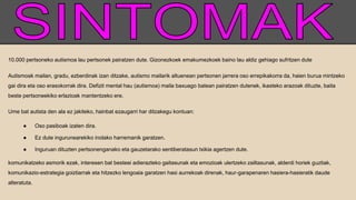 10.000 pertsoneko autismoa lau pertsonek pairatzen dute. Gizonezkoek emakumezkoek baino lau aldiz gehiago sufritzen dute
Autismoak mailan, gradu, ezberdinak izan ditzake, autismo mailarik altuenean pertsonen jarrera oso errepikakorra da, haien burua mintzeko
gai dira eta oso erasokorrak dira. Defizit mental hau (autismoa) maila baxuago batean pairatzen dutenek, ikasteko arazoak dituzte, baita
beste pertsoneekiko erlazioak mantentzeko ere.
Ume bat autista den ala ez jakiteko, hainbat ezaugarri har ditzakegu kontuan:
● Oso pasiboak izaten dira.
● Ez dute ingurunearekiko inolako harremanik garatzen.
● Inguruan dituzten pertsonenganako eta gauzetarako sentiberatasun txikia agertzen dute.
komunikatzeko asmorik ezak, interesen bat besteei adierazteko gaitasunak eta emozioak ulertzeko zailtasunak, alderdi horiek guztiak,
komunikazio-estrategia goiztiarrak eta hitzezko lengoaia garatzen hasi aurrekoak direnak, haur-garapenaren hasiera-hasieratik daude
alteratuta.
 