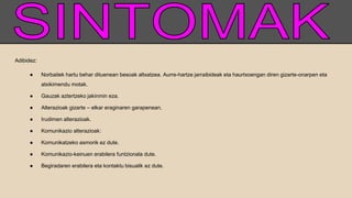 Adibidez:
● Norbaitek hartu behar dituenean besoak altxatzea. Aurre-hartze jarraibideak eta haurtxoengan diren gizarte-onarpen eta
atxikimendu motak.
● Gauzak aztertzeko jakinmin eza.
● Alterazioak gizarte – elkar eraginaren garapenean.
● Irudimen alterazioak.
● Komunikazio alterazioak:
● Komunikatzeko asmorik ez dute.
● Komunikazio-keinuen erabilera funtzionala dute.
● Begiradaren erabilera eta kontaktu bisualik ez dute.
 