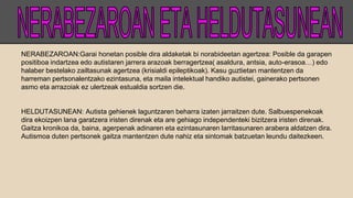 NERABEZAROAN:Garai honetan posible dira aldaketak bi norabideetan agertzea: Posible da garapen
positiboa indartzea edo autistaren jarrera arazoak berragertzea( asaldura, antsia, auto-erasoa…) edo
halaber bestelako zailtasunak agertzea (krisialdi epileptikoak). Kasu guztietan mantentzen da
harreman pertsonalentzako ezintasuna, eta maila intelektual handiko autistei, gainerako pertsonen
asmo eta arrazoiak ez ulertzeak estualdia sortzen die.
HELDUTASUNEAN: Autista gehienek laguntzaren beharra izaten jarraitzen dute. Salbuespenekoak
dira ekoizpen lana garatzera iristen direnak eta are gehiago independenteki bizitzera iristen direnak.
Gaitza kronikoa da, baina, agerpenak adinaren eta ezintasunaren larritasunaren arabera aldatzen dira.
Autismoa duten pertsonek gaitza mantentzen dute nahiz eta sintomak batzuetan leundu daitezkeen.
 