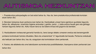1. Prestakuntza psikopedagiko on bat eduki behar du. Hau da, bere prestakuntza profesionala kontutan
eduki behar ditu:
2. Benetan bokazioa duen pertsona izan behar da. Hezitzaileak umeari bere eginkizun guztietan lagundu
behar dio, elikaduran, oinarrizko higiene arduretan ( garbitu, jantzi...), baita ardura hauek gero eta gehiago
hartzen lagundu behar dio. Aditu hauen lana ez da batere erraza eta gogorra da benetan.
3. Hezitzailearen nortasunak garrantzi handia du, bera izango delako umearen eredua eta berarengandik
portaera konkretuak hartuko dituelako. Bera da umearentzat “ni” laguntzaile bat bezala. Pertsona orekatuak
eta helduak izan behar dira, hau da, ezagutzen eta kontrolatzen diren pertsonak.
4. Ilusioa, eta aldaketa eta ume bakoitzaren aurrerakuntza posibilitateetan, itxaropena duten pertsonak izan
behar dira:
 