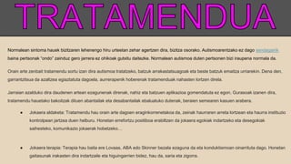 Normalean sintoma hauek bizitzaren lehenengo hiru urteetan zehar agertzen dira, bizitza osorako. Autismoarentzako ez dago sendagairik
baina pertsonak “ondo” zainduz gero jarrera ez ohikoak gutxitu daitezke. Normalean autismoa duten pertsonen bizi iraupena normala da.
Orain arte zenbait tratamendu sortu izan dira autismoa tratatzeko, batzuk arrakastatsuagoak eta beste batzuk emaitza urriarekin. Dena den,
garrantzitsua da azaltzea egiaztatuta dagoela, aurrerapenik hoberenak tratamenduak nahasten lortzen direla.
Jarraian azalduko dira daudenen artean ezagunenak direnak, nahiz eta batzuen aplikazioa gomendatuta ez egon. Gurasoak izanen dira,
tratamendu hauetako bakoitzak dituen abantailak eta desabantailak ebaluatuko dutenak, beraien semearen kasuen arabera.
● Jokaera aldaketa: Tratamendu hau orain arte dagoen eraginkorrenetakoa da, zeinak haurraren arreta lortzean eta haurra instituzio
kontrolpean jartzea duen helburu. Honetan errefortzu positiboa erabiltzen da jokaera egokiak indartzeko eta desegokiak
saihesteko, komunikazio jokaerak hobetzeko…
● Jokaera terapia: Terapia hau baita ere Lovaas, ABA edo Skinner bezala ezaguna da eta konduktismoan oinarrituta dago. Honetan
gaitasunak irakasten dira indartzaile eta higuingarrien bidez, hau da, saria eta zigorra.
 