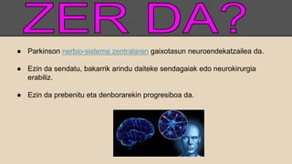 ● Parkinson nerbio-sistema zentralaren gaixotasun neuroendekatzailea da.
● Ezin da sendatu, bakarrik arindu daiteke sendagaiak edo neurokirurgia
erabiliz.
● Ezin da prebenitu eta denborarekin progresiboa da.
 
