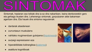 Sintomak, hasieran oso txikiak dira ia ez dira nabaritzen, baina denborarekin gero
eta gehiago ikusten dira. Lehenengo sintomak, gorputzaren alde bakarrean
agertzen dira. Eta hauek dira sintoma nagusienak:
● dardarak atsedenean
● zurruntasun muskularra
● nahitako mugimenduen gutxipena (hipokinesia)
● aurpegi espresioaren eza
● hiperaktibitate kolinergikoa (sialorrea)
● asaldura kognitiboak
 