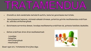 ● Oraindik ez dute sendatzeko metodorik aurkitu, baina bai gaixotasuna murrizteko.
● Gaixotasunaren hasieran, sintomak eskasak direnean, potentzia gutxiko medikamendua erabiltzen
da, adibidez antikolinergikoak.
● Gaixotasuna aurreratua denean, levodopa medikamentua erabiltzen da, potenzia handiena daukalako.
● Gehien erabiltzen diren diren medikamentuak:
-Levadopa
-Selegilina
-Anticolinergikoak
-Amantadina
Gauer egun ere, tratamendu kirurjikoa dago.
 