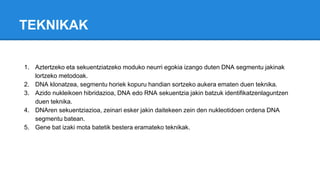 TEKNIKAK
1. Aztertzeko eta sekuentziatzeko moduko neurri egokia izango duten DNA segmentu jakinak
lortzeko metodoak.
2. DNA klonatzea, segmentu horiek kopuru handian sortzeko aukera ematen duen teknika.
3. Azido nukleikoen hibridazioa, DNA edo RNA sekuentzia jakin batzuk identifikatzenlaguntzen
duen teknika.
4. DNAren sekuentziazioa, zeinari esker jakin daitekeen zein den nukleotidoen ordena DNA
segmentu batean.
5. Gene bat izaki mota batetik bestera eramateko teknikak.
 