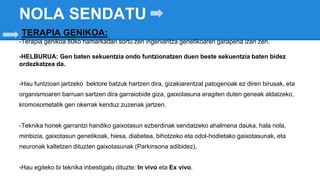 NOLA SENDATU
TERAPIA GENIKOA:
-Terapia genikoa 80ko hamarkadan sortu zen ingeniaritza genetikoaren garapena izan zen.
-HELBURUA: Gen baten sekuentzia ondo funtzionatzen duen beste sekuentzia baten bidez
ordezkatzea da.
-Hau funtzioan jartzeko bektore batzuk hartzen dira, gizakiarentzat patogenoak ez diren birusak, eta
organismoaren barruan sartzen dira garraiobide giza, gaixotasuna eragiten duten geneak aldatzeko,
kromosometatik gen okerrak kenduz zuzenak jartzen.
-Teknika honek garrantzi handiko gaixotasun ezberdinak sendatzeko ahalmena dauka, hala nola,
minbizia, gaixotasun genetikoak, hiesa, diabetea, bihotzeko eta odol-hodietako gaixotasunak, eta
neuronak kaltetzen dituzten gaixotasunak (Parkinsona adibidez).
-Hau egiteko bi teknika inbestigatu dituzte: In vivo eta Ex vivo.
 