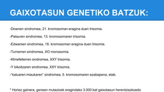 GAIXOTASUN GENETIKO BATZUK:
-Downen sindromea, 21. kromosoman eragina duen trisomia.
-Patauren sindromea, 13. kromosomaren trisomia.
-Edwarsen sindromea, 18. kromosoman eragina duen trisomia.
-Turnerren sindromea, XO monosomia.
-Klinefelterren sindromea, XXY trisomia.
-Y bikoitzaren sindromea, XXY trisomia.
-“katuaren miaukaren” sindromea, 5. kromosomaren ezabapena, etab.
* Horiez gainera, geneen mutazioek eragindako 3.000 bat gaixotasun herentziazkoedo
 