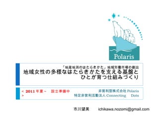 「地産地消のはたらきかた」地域労働 市場の創出 地域女性の多様なはたらきかたを支える基盤と ひとが育つ仕組みづくり 非営利型株式会社 Polaris 特定非営利活動法人 Connecting 　 Dots ＜ 2011 年夏～　設立準備中＞ 市川望美　　 [email_address] 