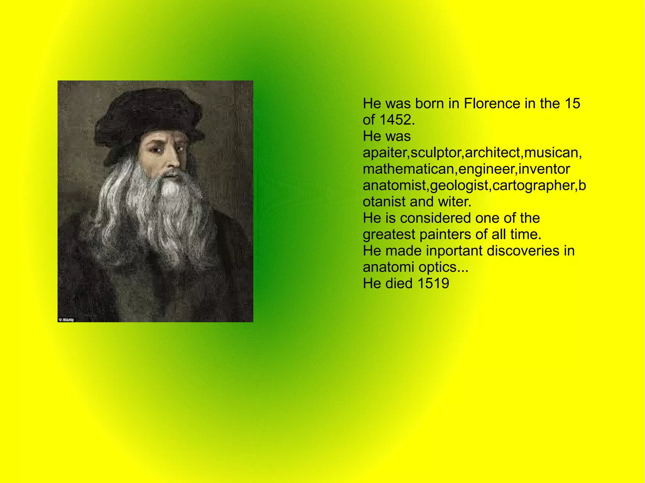 He was born in Florence in the 15
of 1452.
He was
apaiter,sculptor,architect,musican,
mathematican,engineer,inventor
anatomist,geologist,cartographer,b
otanist and witer.
He is considered one of the
greatest painters of all time.
He made inportant discoveries in
anatomi optics...
He died 1519