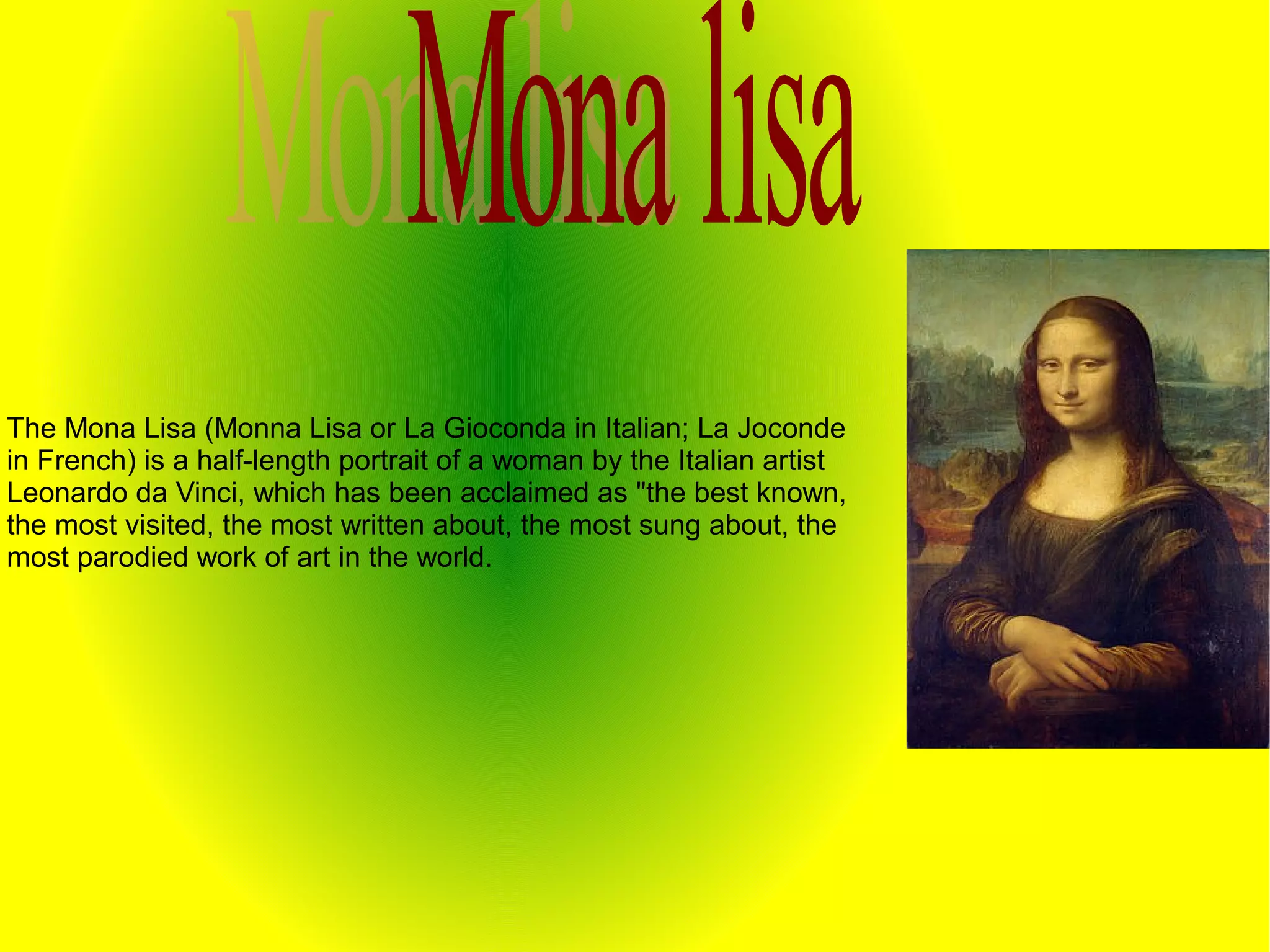 The Mona Lisa (Monna Lisa or La Gioconda in Italian; La Joconde
in French) is a half-length portrait of a woman by the Italian artist
Leonardo da Vinci, which has been acclaimed as "the best known,
the most visited, the most written about, the most sung about, the
most parodied work of art in the world.