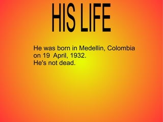 He was born in Medellin, Colombia
on 19 April, 1932.
He's not dead.
 