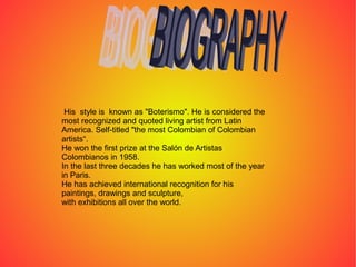 His style is known as "Boterismo". He is considered the
most recognized and quoted living artist from Latin
America. Self-titled "the most Colombian of Colombian
artists“.
He won the first prize at the Salón de Artistas
Colombianos in 1958.
In the last three decades he has worked most of the year
in Paris.
He has achieved international recognition for his
paintings, drawings and sculpture,
with exhibitions all over the world.
 