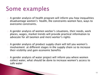 A gender analysis of health program will inform you how inequalities
disadvantage women’s health, the constraints women face, ways to
overcome constraints.
A gender analysis of women worker’s situations, their needs, work
places, wages, market trends will provide practical information to
advocate for all (women and men) worker’s rights
A gender analysis of product supply chain will tell you women’s
involvement at different stages in the supply chain so to increase
their visibility and gain economic benefits
A gender analysis of water project will inform you where women
collect water, what should be done to increase women’s access to
safe water
12
 