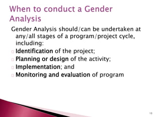 Gender Analysis should/can be undertaken at
any/all stages of a program/project cycle,
including:
Identification of the project;
Planning or design of the activity;
Implementation; and
Monitoring and evaluation of program
13
 