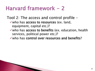 Tool 2: The access and control profile –
who has access to resources (ex. land,
equipment, capital etc.)?
who has access to benefits (ex. education, health
services, political power etc.)?
who has control over resources and benefits?
20
 