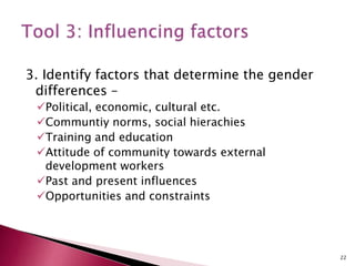 3. Identify factors that determine the gender
differences –
Political, economic, cultural etc.
Communtiy norms, social hierachies
Training and education
Attitude of community towards external
development workers
Past and present influences
Opportunities and constraints
22
 