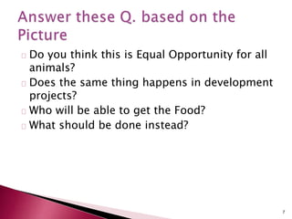 Do you think this is Equal Opportunity for all
animals?
Does the same thing happens in development
projects?
Who will be able to get the Food?
What should be done instead?
7
 