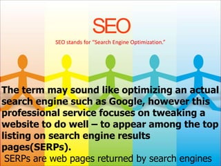 SEO
           SEO stands for “Search Engine Optimization.”




The term may sound like optimizing an actual
search engine such as Google, however this
professional service focuses on tweaking a
website to do well – to appear among the top
listing on search engine results
pages(SERPs).
 SERPs are web pages returned by search engines
 