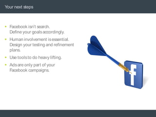 Your next steps



 Facebook isn’t search.
  Define your goals accordingly.
 Human involvement is essential.
  Design your testing and refinement
  plans.
 Use toolsto do heavy lifting.
 Ads are only part of your
  Facebook campaigns.
 