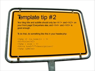 Template tip #2
Y blog title and subtitle should only be < h 1 > and < h 2 > on
 our
your front page! Everywhere else, and < h 4 > and < h 5 > is
good enough.

T do that, do something like this in your header.php:
 o

<?php if (is_home()) { ?>
<h1>Title</h1>
<?php } else { ?>
<h4><a href="/">Description</
<?php }a></h4>
        ?>
 