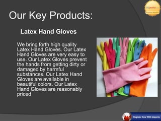 Our Key Products:
  Latex Hand Gloves

 We bring forth high quality
 Latex Hand Gloves. Our Latex
 Hand Gloves are very easy to
 use. Our Latex Gloves prevent
 the hands from getting dirty or
 damaged by harmful
 substances. Our Latex Hand
 Gloves are available in
 beautiful colors. Our Latex
 Hand Gloves are reasonably
 priced
 