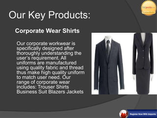 Our Key Products:
 Corporate Wear Shirts

 Our corporate workwear is
 specifically designed after
 thoroughly understanding the
 user’s requirement. All
 uniforms are manufactured
 using quality fabric and thread
 thus make high quality uniform
 to match user need. Our
 range of corporate wear
 includes: Trouser Shirts
 Business Suit Blazers Jackets
 