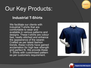Our Key Products:
   Industrial T-Shirts
 We facilitate our clients with
 Industrial T-shirts that are
 comfortable to wear and
 available in various patterns and
 designs. These t-shirts are colour
 fast, neatly stitched and enhance
 the appearance of the wearer.
 Crafted as per latest fashion
 trends, these t-shirts have gained
 acclamation for high tear strength
 and perfect fit. We provide these
 T- Shirts with customised pattern
 as per customers requirement.
 