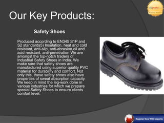 Our Key Products:
          Safety Shoes
 Produced according to EN345 S1P and
 S2 standards5) Insulation, heat and cold
 resistant, anti-slip, anti-abrasion,oil and
 acid resistant, anti-penetration We are
 amongst the top-notch traders of
 Industrial Safety Shoes in India. We
 make sure that safety shoes are
 manufactured using superior quality PVC
 material for durability and comfort. Not
 only this, these safety shoes also have
 properties of sweat absorption capacity.
 We keep in mind the leg-work done in
 various industries for which we prepare
 special Safety Shoes to ensure clients
 comfort level.
 