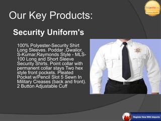 Our Key Products:
Security Uniform's
 100% Polyester-Security Shirt
 Long Sleeves. Poddar
 ,Gwalior, S-Kumar,Raymonds
 Style - MLS-100 Long and Short
 Sleeve Security Shirts. Point
 collar with permanent collar stays
 Two hex style front pockets.
 Pleated Pocket w/Pencil Slot 5
 Sewn In Military Creases (back
 and front). 2 Button Adjustable
 Cuff
 