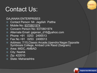 Contact Us:
GAJANAN ENTERPRISES
 Contact Person: Mr. Jagdish Patthe
 Mobile No: 9370801974
 Concern Person No: 9370801974
 Alternate Email: gajanan_d16@yahoo.com
 Phone: +91 0253 2495513
 Fax No +91 0253 2495513
 Address: 7/15,Classic Arcade,Upendra Nagar,Opposite
  Symbiosis College, Ambad Link Raod (Saigram)
 Area: MIDC, AMBAD
 City: Nashik
 Zip: 422010
 State: Maharashtra
 