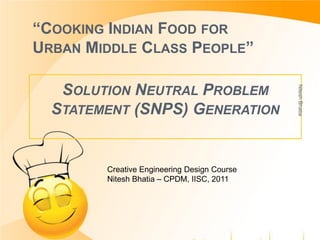“COOKING INDIAN FOOD FOR
URBAN MIDDLE CLASS PEOPLE”
SOLUTION NEUTRAL PROBLEM
STATEMENT (SNPS) GENERATION
Creative Engineering Design Course
Nitesh Bhatia – CPDM, IISC, 2011
NiteshBhatia
 