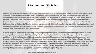 Gajanan Shirke, a hotel consultant, has years of extensive experience in the hospitality industry. His thirst for learning and
aspiration to become a multi-faceted expert in the hotel industry helped him rise from employment to becoming an
independent professional in the hospitality sector. Since his last assignment as General Manager at Kamat Hotels, he has
become a renowned hotel consultant with a proven track record of developing, training and growing some of the best-
known hotels, restaurants and fast-food joints in the Indian market. He was an appointed as an expert consultant for The
Eighth meeting of the Board of Studies for Hotel Management & Catering Technology. He is a visiting faculty at various Hotel
Management Colleges and has trained over a thousand hospitality professionals. He has completed numerous pre and post
opening hotel consultancies in India and overseas.
In order to spread his extensive knowledge to aspiring hotel professionals, Gajanan has penned a large number of books
spanning different segments of the hospitality industry. Starting from his first book ‘Bar Management and Operations’
published in 2010, he has written 23 books including Hospitality Management, Food and Beverage Management, Hotel
Engineering Management, Front Office Management, Hotel Housekeeping Management, The Cookery Trilogy: Advance
Cookery Theory, The Cookery Trilogy: Foundation of Cookery, The Cookery Trilogy: The Basic Cookery Book, Hotel Sales and
Marketing, Hospitality Industry Accounting & Fundamentals, Customer Interaction Excellence in Hospitality, History of
Indian Cuisine – Volume 1, History of Indian Cuisine – Volume 2, Hotel Owner’s Manual, Hotel Security & Prevention,
Training Manager’s Manual, Exceptional Service In Hospitality Six Sigma Way, etc
Link: https://www.gajananshirke.co.in
 