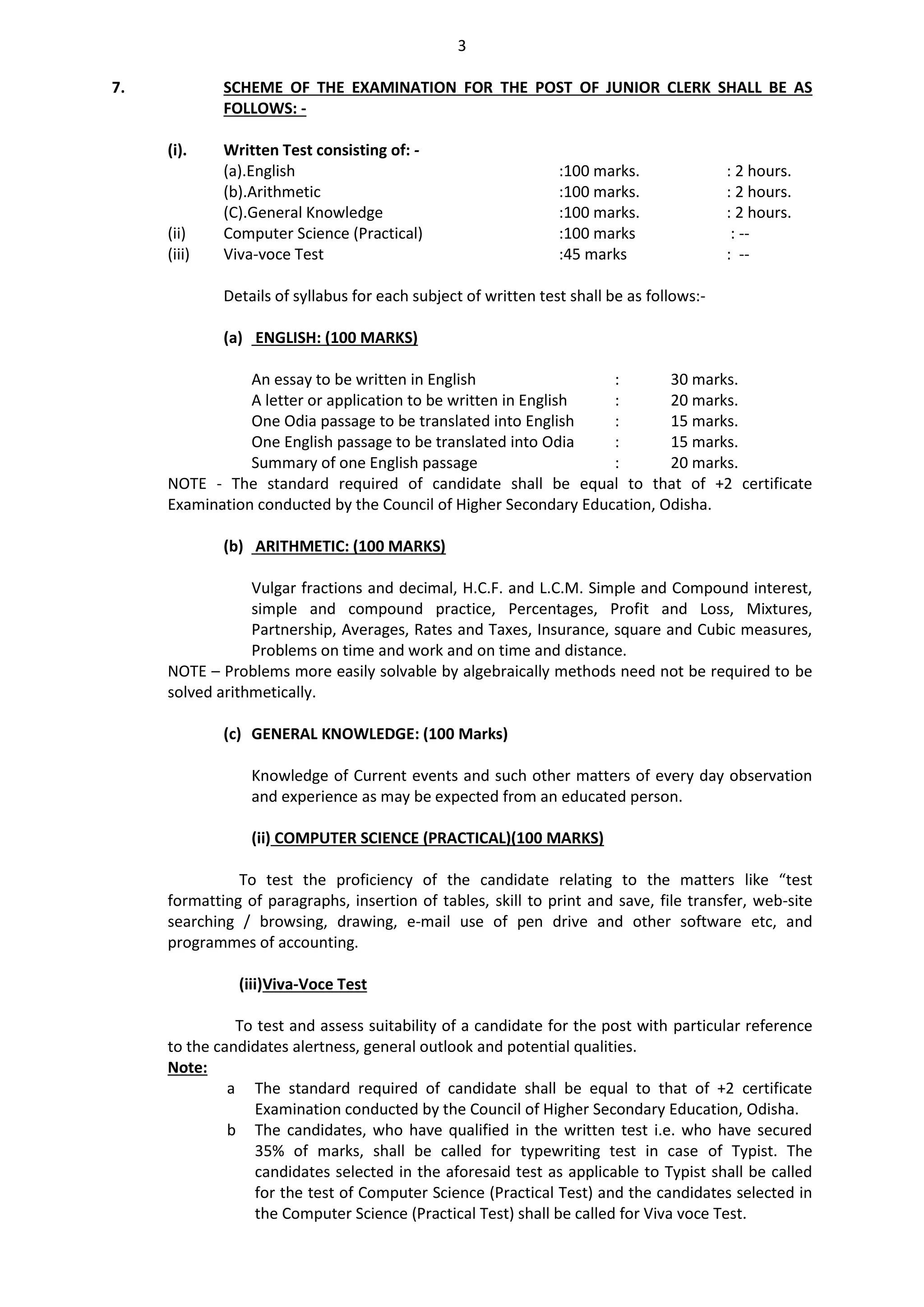 3
7. SCHEME OF THE EXAMINATION FOR THE POST OF JUNIOR CLERK SHALL BE AS
FOLLOWS: -
(i). Written Test consisting of: -
(a).English :100 marks. : 2 hours.
(b).Arithmetic :100 marks. : 2 hours.
(C).General Knowledge :100 marks. : 2 hours.
(ii) Computer Science (Practical) :100 marks : --
(iii) Viva-voce Test :45 marks : --
Details of syllabus for each subject of written test shall be as follows:-
(a) ENGLISH: (100 MARKS)
An essay to be written in English : 30 marks.
A letter or application to be written in English : 20 marks.
One Odia passage to be translated into English : 15 marks.
One English passage to be translated into Odia : 15 marks.
Summary of one English passage : 20 marks.
NOTE - The standard required of candidate shall be equal to that of +2 certificate
Examination conducted by the Council of Higher Secondary Education, Odisha.
(b) ARITHMETIC: (100 MARKS)
Vulgar fractions and decimal, H.C.F. and L.C.M. Simple and Compound interest,
simple and compound practice, Percentages, Profit and Loss, Mixtures,
Partnership, Averages, Rates and Taxes, Insurance, square and Cubic measures,
Problems on time and work and on time and distance.
NOTE – Problems more easily solvable by algebraically methods need not be required to be
solved arithmetically.
(c) GENERAL KNOWLEDGE: (100 Marks)
Knowledge of Current events and such other matters of every day observation
and experience as may be expected from an educated person.
(ii) COMPUTER SCIENCE (PRACTICAL)(100 MARKS)
To test the proficiency of the candidate relating to the matters like “test
formatting of paragraphs, insertion of tables, skill to print and save, file transfer, web-site
searching / browsing, drawing, e-mail use of pen drive and other software etc, and
programmes of accounting.
(iii)Viva-Voce Test
To test and assess suitability of a candidate for the post with particular reference
to the candidates alertness, general outlook and potential qualities.
Note:
a The standard required of candidate shall be equal to that of +2 certificate
Examination conducted by the Council of Higher Secondary Education, Odisha.
b The candidates, who have qualified in the written test i.e. who have secured
35% of marks, shall be called for typewriting test in case of Typist. The
candidates selected in the aforesaid test as applicable to Typist shall be called
for the test of Computer Science (Practical Test) and the candidates selected in
the Computer Science (Practical Test) shall be called for Viva voce Test.
 
