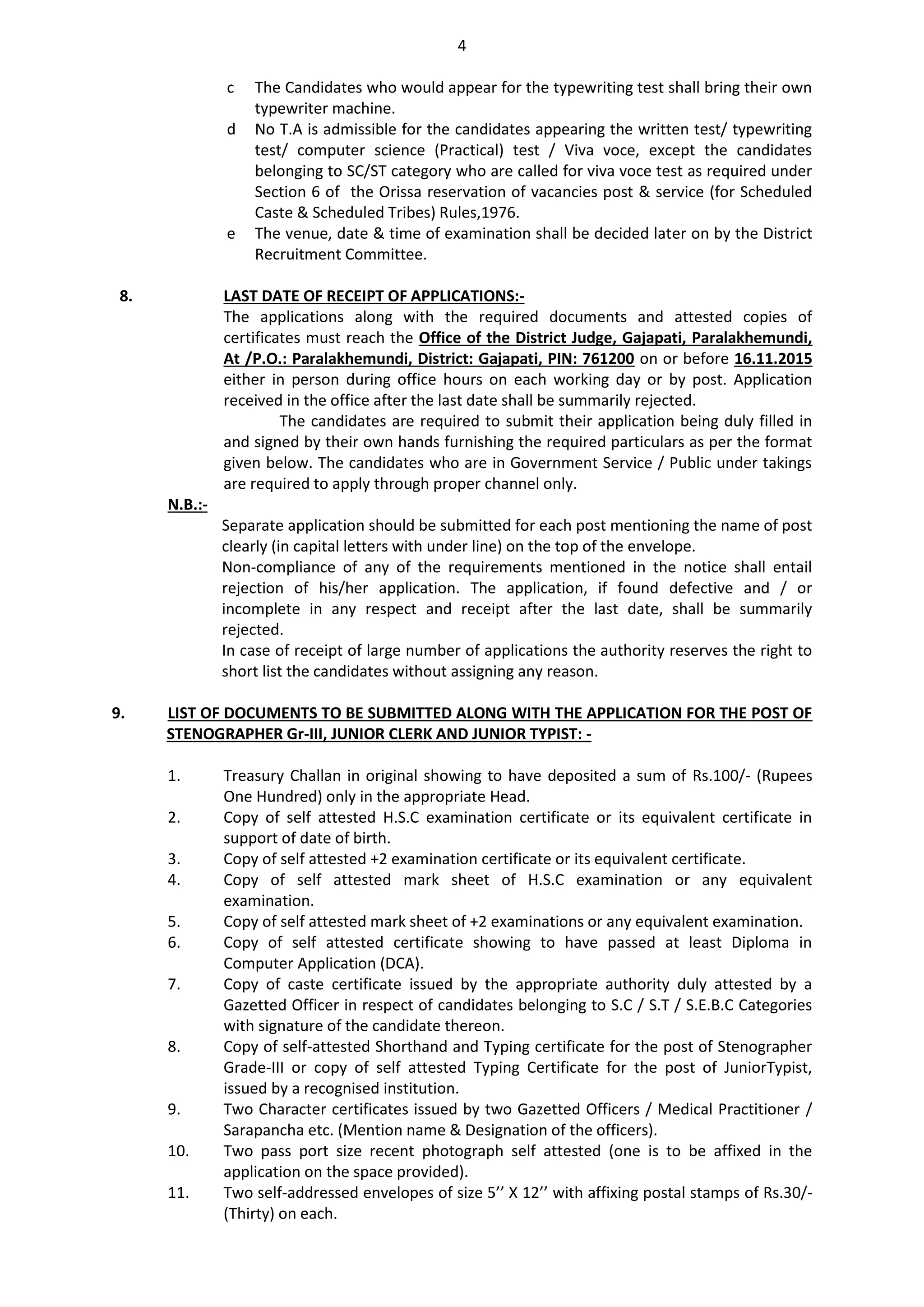 4
c The Candidates who would appear for the typewriting test shall bring their own
typewriter machine.
d No T.A is admissible for the candidates appearing the written test/ typewriting
test/ computer science (Practical) test / Viva voce, except the candidates
belonging to SC/ST category who are called for viva voce test as required under
Section 6 of the Orissa reservation of vacancies post & service (for Scheduled
Caste & Scheduled Tribes) Rules,1976.
e The venue, date & time of examination shall be decided later on by the District
Recruitment Committee.
8. LAST DATE OF RECEIPT OF APPLICATIONS:-
The applications along with the required documents and attested copies of
certificates must reach the Office of the District Judge, Gajapati, Paralakhemundi,
At /P.O.: Paralakhemundi, District: Gajapati, PIN: 761200 on or before 16.11.2015
either in person during office hours on each working day or by post. Application
received in the office after the last date shall be summarily rejected.
The candidates are required to submit their application being duly filled in
and signed by their own hands furnishing the required particulars as per the format
given below. The candidates who are in Government Service / Public under takings
are required to apply through proper channel only.
N.B.:-
Separate application should be submitted for each post mentioning the name of post
clearly (in capital letters with under line) on the top of the envelope.
Non-compliance of any of the requirements mentioned in the notice shall entail
rejection of his/her application. The application, if found defective and / or
incomplete in any respect and receipt after the last date, shall be summarily
rejected.
In case of receipt of large number of applications the authority reserves the right to
short list the candidates without assigning any reason.
9. LIST OF DOCUMENTS TO BE SUBMITTED ALONG WITH THE APPLICATION FOR THE POST OF
STENOGRAPHER Gr-III, JUNIOR CLERK AND JUNIOR TYPIST: -
1. Treasury Challan in original showing to have deposited a sum of Rs.100/- (Rupees
One Hundred) only in the appropriate Head.
2. Copy of self attested H.S.C examination certificate or its equivalent certificate in
support of date of birth.
3. Copy of self attested +2 examination certificate or its equivalent certificate.
4. Copy of self attested mark sheet of H.S.C examination or any equivalent
examination.
5. Copy of self attested mark sheet of +2 examinations or any equivalent examination.
6. Copy of self attested certificate showing to have passed at least Diploma in
Computer Application (DCA).
7. Copy of caste certificate issued by the appropriate authority duly attested by a
Gazetted Officer in respect of candidates belonging to S.C / S.T / S.E.B.C Categories
with signature of the candidate thereon.
8. Copy of self-attested Shorthand and Typing certificate for the post of Stenographer
Grade-III or copy of self attested Typing Certificate for the post of JuniorTypist,
issued by a recognised institution.
9. Two Character certificates issued by two Gazetted Officers / Medical Practitioner /
Sarapancha etc. (Mention name & Designation of the officers).
10. Two pass port size recent photograph self attested (one is to be affixed in the
application on the space provided).
11. Two self-addressed envelopes of size 5’’ X 12’’ with affixing postal stamps of Rs.30/-
(Thirty) on each.
 