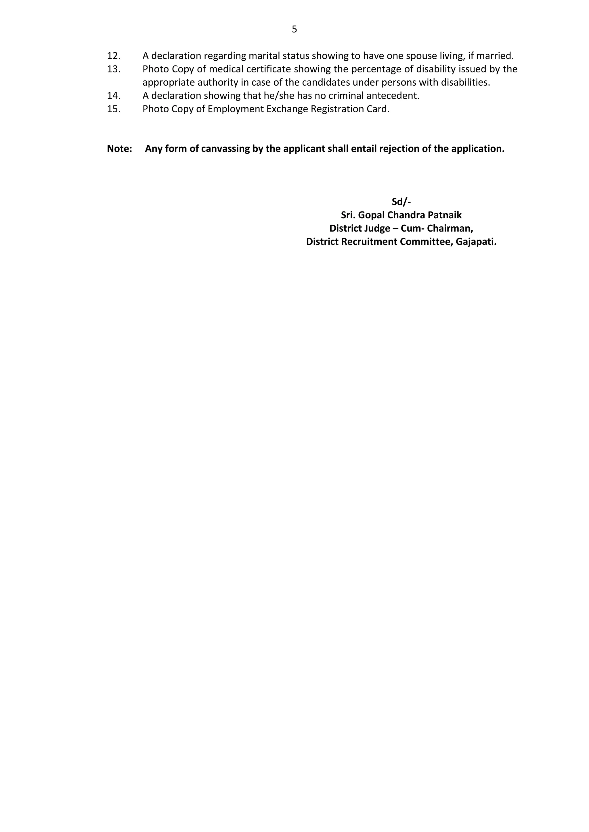 5
12. A declaration regarding marital status showing to have one spouse living, if married.
13. Photo Copy of medical certificate showing the percentage of disability issued by the
appropriate authority in case of the candidates under persons with disabilities.
14. A declaration showing that he/she has no criminal antecedent.
15. Photo Copy of Employment Exchange Registration Card.
Note: Any form of canvassing by the applicant shall entail rejection of the application.
Sd/-
Sri. Gopal Chandra Patnaik
District Judge – Cum- Chairman,
District Recruitment Committee, Gajapati.
 