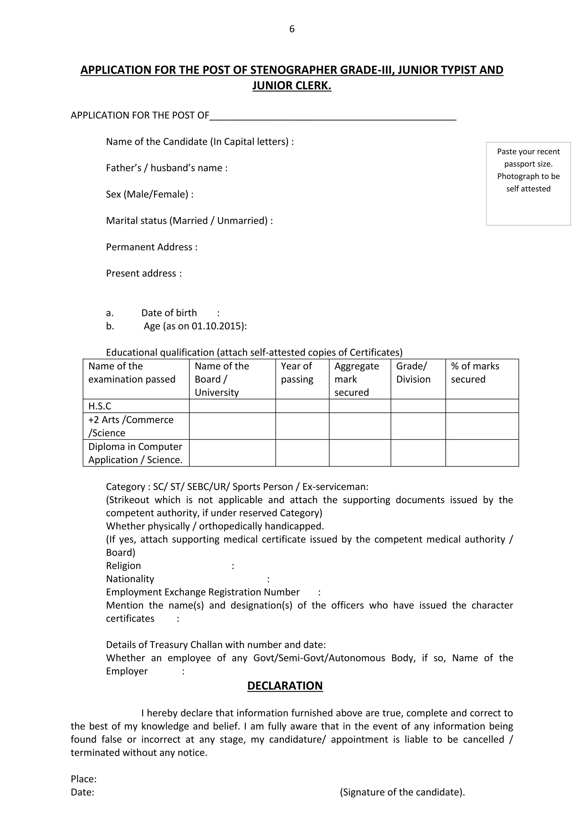 6
APPLICATION FOR THE POST OF STENOGRAPHER GRADE-III, JUNIOR TYPIST AND
JUNIOR CLERK.
APPLICATION FOR THE POST OF______________________________________________
Name of the Candidate (In Capital letters) :
Father’s / husband’s name :
Sex (Male/Female) :
Marital status (Married / Unmarried) :
Permanent Address :
Present address :
a. Date of birth :
b. Age (as on 01.10.2015):
Educational qualification (attach self-attested copies of Certificates)
Name of the
examination passed
Name of the
Board /
University
Year of
passing
Aggregate
mark
secured
Grade/
Division
% of marks
secured
H.S.C
+2 Arts /Commerce
/Science
Diploma in Computer
Application / Science.
Category : SC/ ST/ SEBC/UR/ Sports Person / Ex-serviceman:
(Strikeout which is not applicable and attach the supporting documents issued by the
competent authority, if under reserved Category)
Whether physically / orthopedically handicapped.
(If yes, attach supporting medical certificate issued by the competent medical authority /
Board)
Religion :
Nationality :
Employment Exchange Registration Number :
Mention the name(s) and designation(s) of the officers who have issued the character
certificates :
Details of Treasury Challan with number and date:
Whether an employee of any Govt/Semi-Govt/Autonomous Body, if so, Name of the
Employer :
DECLARATION
I hereby declare that information furnished above are true, complete and correct to
the best of my knowledge and belief. I am fully aware that in the event of any information being
found false or incorrect at any stage, my candidature/ appointment is liable to be cancelled /
terminated without any notice.
Place:
Date: (Signature of the candidate).
Paste your recent
passport size.
Photograph to be
self attested
 
