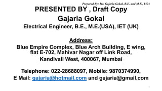 PRESENTED BY , Draft Copy
1
Gajaria Gokal
Electrical Engineer, B.E., M.E.(USA), IET (UK)
Address:
Blue Empire Complex, Blue Arch Building, E wing,
flat E-702, Mahivar Nagar off Link Road,
Kandivali West, 400067, Mumbai
Telephone: 022-28688097, Mobile: 9870374990,
E Mail: gajaria@hotmail.com and gajaria@gmail.com
Prepared By: Mr. Gajaria Gokal, B.E. and M.E., USA
 